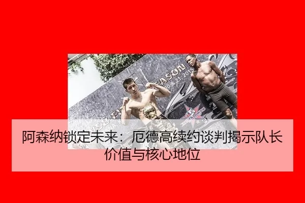 阿森纳锁定未来：厄德高续约谈判揭示队长价值与核心地位