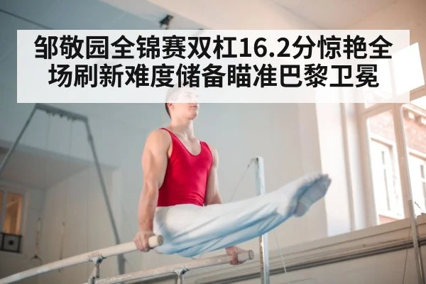 邹敬园全锦赛双杠16.2分惊艳全场刷新难度储备瞄准巴黎卫冕